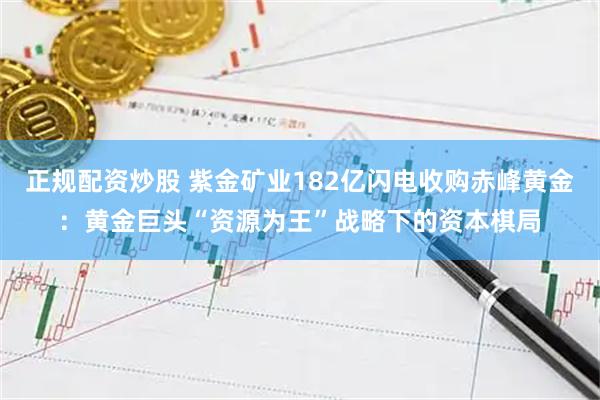 正规配资炒股 紫金矿业182亿闪电收购赤峰黄金：黄金巨头“资源为王”战略下的资本棋局
