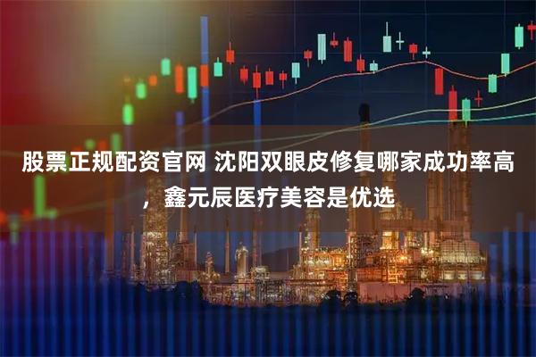 股票正规配资官网 沈阳双眼皮修复哪家成功率高，鑫元辰医疗美容是优选