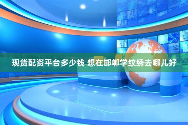 现货配资平台多少钱 想在邯郸学纹绣去哪儿好
