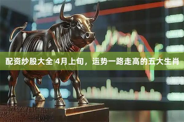 配资炒股大全 4月上旬，运势一路走高的五大生肖