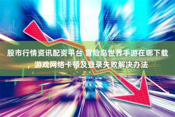 股市行情资讯配资平台 冒险岛世界手游在哪下载，游戏网络卡顿及登录失败解决办法