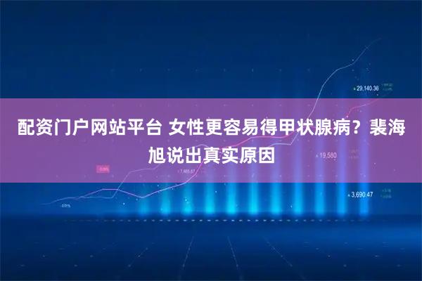 配资门户网站平台 女性更容易得甲状腺病？裴海旭说出真实原因