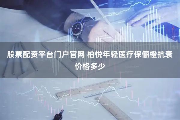 股票配资平台门户官网 柏悦年轻医疗保俪橙抗衰价格多少