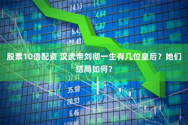 股票10倍配资 汉武帝刘彻一生有几位皇后？她们结局如何？