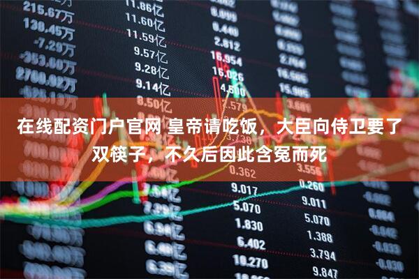 在线配资门户官网 皇帝请吃饭，大臣向侍卫要了双筷子，不久后因此含冤而死