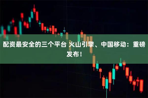 配资最安全的三个平台 火山引擎、中国移动：重磅发布！