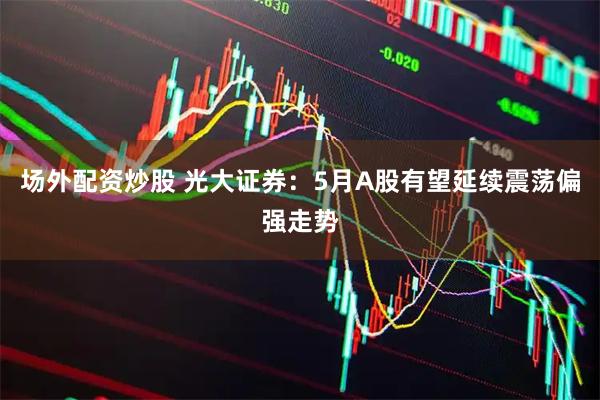 场外配资炒股 光大证券：5月A股有望延续震荡偏强走势