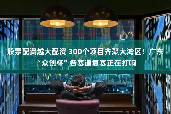 股票配资越大配资 300个项目齐聚大湾区！广东“众创杯”各赛道复赛正在打响