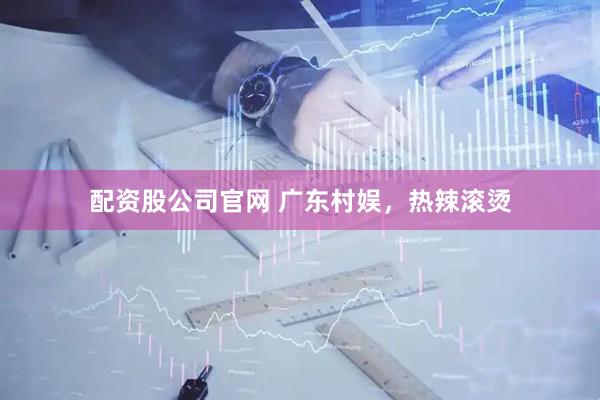 配资股公司官网 广东村娱，热辣滚烫