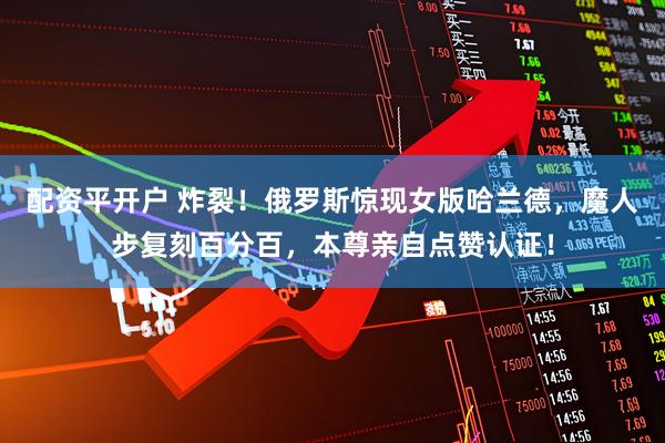 配资平开户 炸裂！俄罗斯惊现女版哈兰德，魔人步复刻百分百，本尊亲自点赞认证！