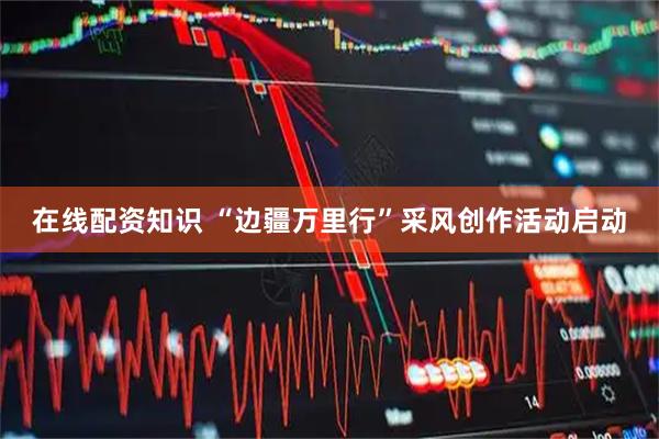 在线配资知识 “边疆万里行”采风创作活动启动