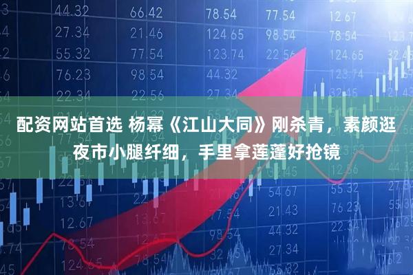配资网站首选 杨幂《江山大同》刚杀青，素颜逛夜市小腿纤细，手里拿莲蓬好抢镜