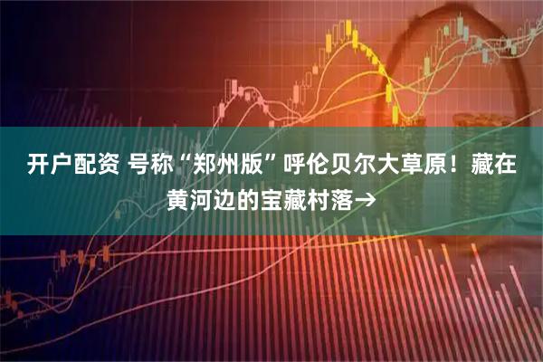 开户配资 号称“郑州版”呼伦贝尔大草原！藏在黄河边的宝藏村落→