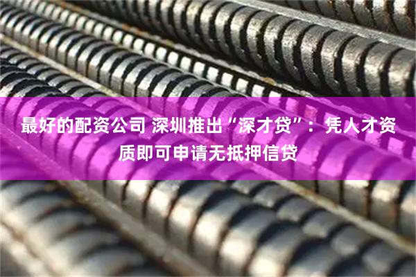 最好的配资公司 深圳推出“深才贷”：凭人才资质即可申请无抵押信贷