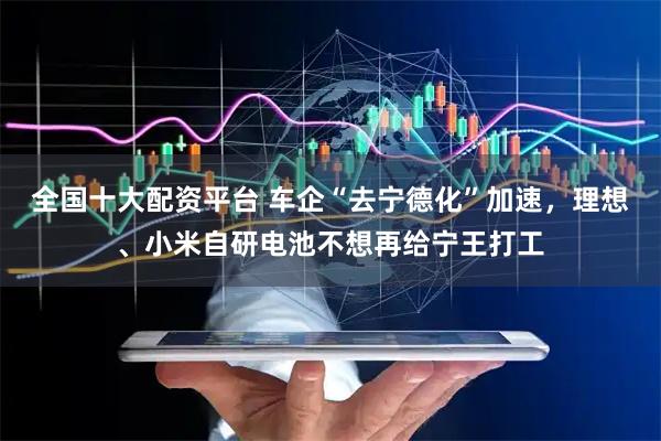 全国十大配资平台 车企“去宁德化”加速，理想、小米自研电池不想再给宁王打工