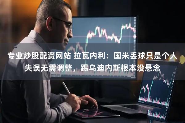 专业炒股配资网站 拉瓦内利：国米丢球只是个人失误无需调整，踢乌迪内斯根本没悬念