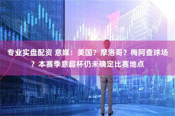 专业实盘配资 意媒：美国？摩洛哥？梅阿查球场？本赛季意超杯仍未确定比赛地点