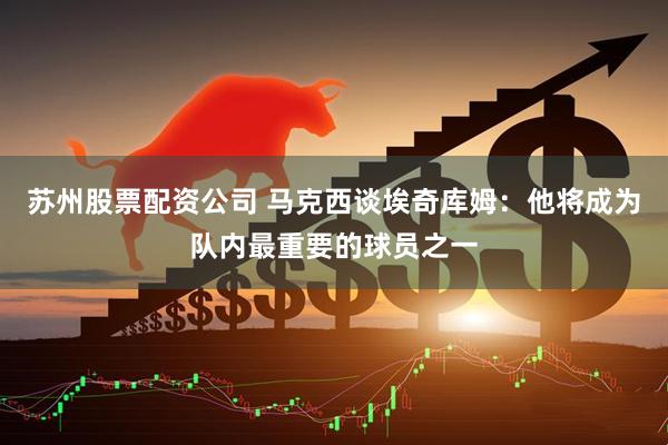 苏州股票配资公司 马克西谈埃奇库姆：他将成为队内最重要的球员之一